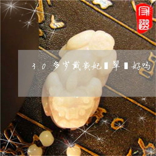 一分钟了解30多岁戴贵妃翡翠镯好吗三十多岁适合戴什么翡翠镯子今日更新实时翡玉
